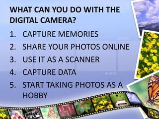 WHAT CAN YOU DO WITH THE
DIGITAL CAMERA?
1. CAPTURE MEMORIES
2. SHARE YOUR PHOTOS ONLINE
3. USE IT AS A SCANNER
4. CAPTURE DATA
5. START TAKING PHOTOS AS A
HOBBY
 