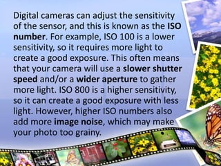 Digital cameras can adjust the sensitivity
of the sensor, and this is known as the ISO
number. For example, ISO 100 is a lower
sensitivity, so it requires more light to
create a good exposure. This often means
that your camera will use a slower shutter
speed and/or a wider aperture to gather
more light. ISO 800 is a higher sensitivity,
so it can create a good exposure with less
light. However, higher ISO numbers also
add more image noise, which may make
your photo too grainy.
 