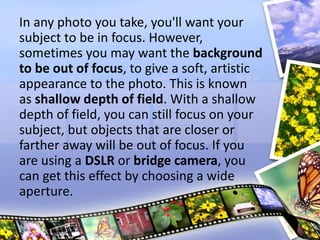In any photo you take, you'll want your
subject to be in focus. However,
sometimes you may want the background
to be out of focus, to give a soft, artistic
appearance to the photo. This is known
as shallow depth of field. With a shallow
depth of field, you can still focus on your
subject, but objects that are closer or
farther away will be out of focus. If you
are using a DSLR or bridge camera, you
can get this effect by choosing a wide
aperture.
 