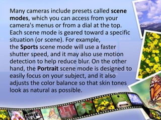 Many cameras include presets called scene
modes, which you can access from your
camera's menus or from a dial at the top.
Each scene mode is geared toward a specific
situation (or scene). For example,
the Sports scene mode will use a faster
shutter speed, and it may also use motion
detection to help reduce blur. On the other
hand, the Portrait scene mode is designed to
easily focus on your subject, and it also
adjusts the color balance so that skin tones
look as natural as possible.
 