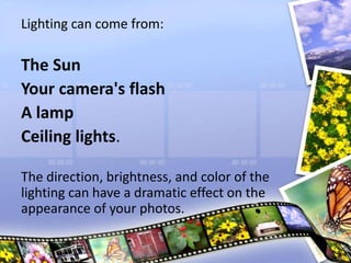 Lighting can come from:
The Sun
Your camera's flash
A lamp
Ceiling lights.
The direction, brightness, and color of the
lighting can have a dramatic effect on the
appearance of your photos.
 