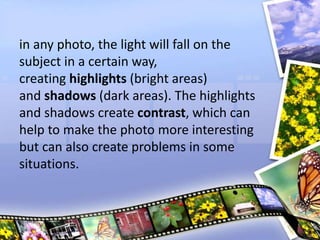 in any photo, the light will fall on the
subject in a certain way,
creating highlights (bright areas)
and shadows (dark areas). The highlights
and shadows create contrast, which can
help to make the photo more interesting
but can also create problems in some
situations.
 
