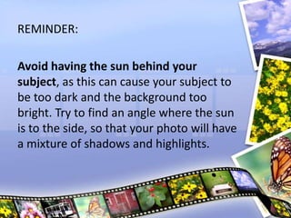 REMINDER:
Avoid having the sun behind your
subject, as this can cause your subject to
be too dark and the background too
bright. Try to find an angle where the sun
is to the side, so that your photo will have
a mixture of shadows and highlights.
 