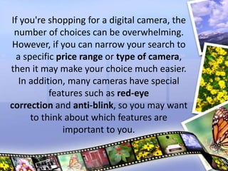 If you're shopping for a digital camera, the
number of choices can be overwhelming.
However, if you can narrow your search to
a specific price range or type of camera,
then it may make your choice much easier.
In addition, many cameras have special
features such as red-eye
correction and anti-blink, so you may want
to think about which features are
important to you.
 