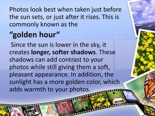 Photos look best when taken just before
the sun sets, or just after it rises. This is
commonly known as the
“golden hour“
Since the sun is lower in the sky, it
creates longer, softer shadows. These
shadows can add contrast to your
photos while still giving them a soft,
pleasant appearance. In addition, the
sunlight has a more golden color, which
adds warmth to your photos.
 