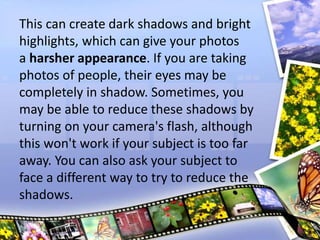 This can create dark shadows and bright
highlights, which can give your photos
a harsher appearance. If you are taking
photos of people, their eyes may be
completely in shadow. Sometimes, you
may be able to reduce these shadows by
turning on your camera's flash, although
this won't work if your subject is too far
away. You can also ask your subject to
face a different way to try to reduce the
shadows.
 