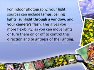 For indoor photography, your light
sources can include lamps, ceiling
lights, sunlight through a window, and
your camera's flash. This gives you
more flexibility, as you can move lights
or turn them on or off to control the
direction and brightness of the lighting.
 