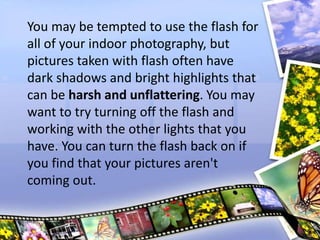You may be tempted to use the flash for
all of your indoor photography, but
pictures taken with flash often have
dark shadows and bright highlights that
can be harsh and unflattering. You may
want to try turning off the flash and
working with the other lights that you
have. You can turn the flash back on if
you find that your pictures aren't
coming out.
 