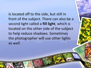 Is located off to the side, but still in
front of the subject. There can also be a
second light called a fill light, which is
located on the other side of the subject
to help reduce shadows. Sometimes
the photographer will use other lights
as well.
 