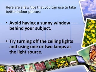 Here are a few tips that you can use to take
better indoor photos:
• Avoid having a sunny window
behind your subject.
• Try turning off the ceiling lights
and using one or two lamps as
the light source.
 