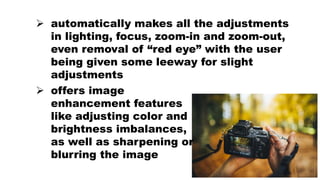  automatically makes all the adjustments
in lighting, focus, zoom-in and zoom-out,
even removal of “red eye” with the user
being given some leeway for slight
adjustments
 offers image
enhancement features
like adjusting color and
brightness imbalances,
as well as sharpening or
blurring the image
 