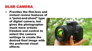  Provides the film-less and
instant review features of
a “point-and-shoot” type
of digital camera, but
gives the photographer
much more artistic
freedom and control to
select the camera
settings to create the
desired final image with
the preferred visual
effects
DLSR CAMERA
 