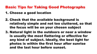 Basic Tips for Taking Good Photographs
1. Choose a good location
2. Check that the available background is
relatively simple and not too cluttered, so that
the focus will be on your chosen subject
3. Natural light in the outdoors or near a window
is usually the most flattering or effective for
any kind of subject. Ideally, the best light for
photos is within the first hour after sunrise
and the last hour before sunset.
 