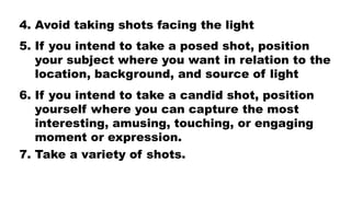 4. Avoid taking shots facing the light
5. If you intend to take a posed shot, position
your subject where you want in relation to the
location, background, and source of light
6. If you intend to take a candid shot, position
yourself where you can capture the most
interesting, amusing, touching, or engaging
moment or expression.
7. Take a variety of shots.
 