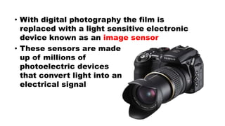 • With digital photography the film is
replaced with a light sensitive electronic
device known as an image sensor
• These sensors are made
up of millions of
photoelectric devices
that convert light into an
electrical signal
 