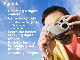 Agenda Selecting a digital camera  Camera controls Understanding pixels, file size, and resolution Learn the basics of taking digital photos Kodak’s ten tips for taking great photos Acquiring images  