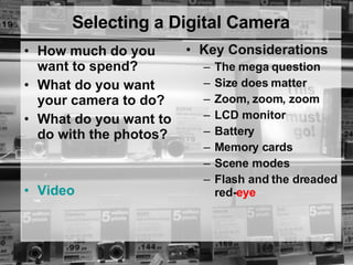 Selecting a Digital Camera How much do you want to spend? What do you want your camera to do?  What do you want to do with the photos?  Video Key Considerations The mega question Size does matter Zoom, zoom, zoom LCD monitor Battery Memory cards Scene modes Flash and the dreaded red- eye 