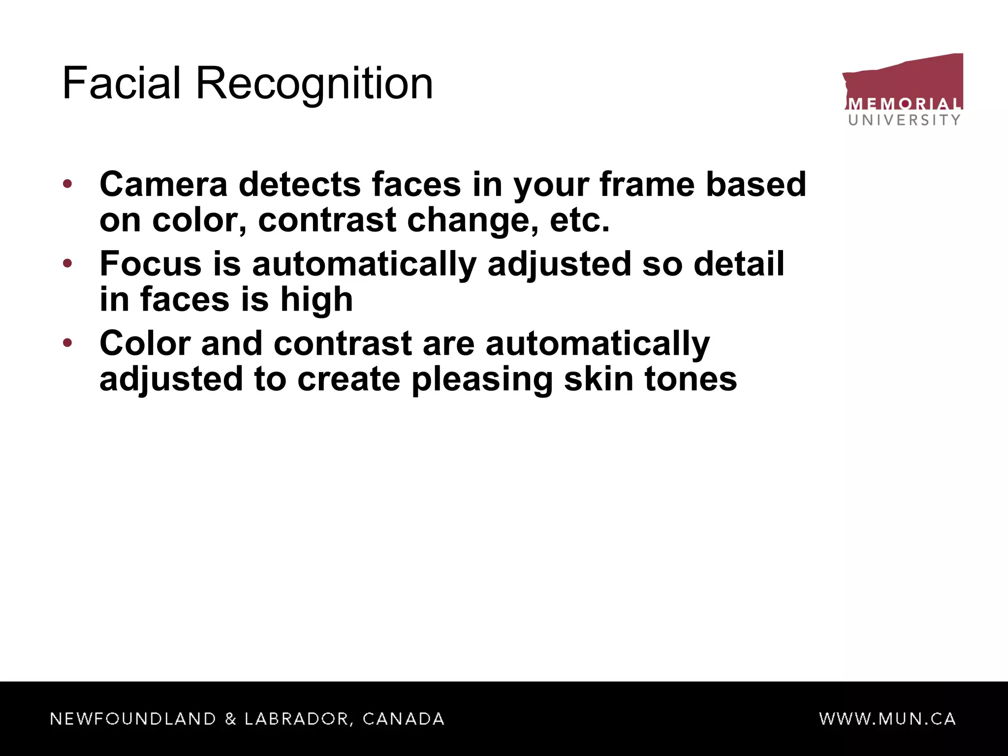 Facial Recognition Camera detects faces in your frame based on color, contrast change, etc. Focus is automatically adjusted so detail in faces is high Color and contrast are automatically adjusted to create pleasing skin tones 