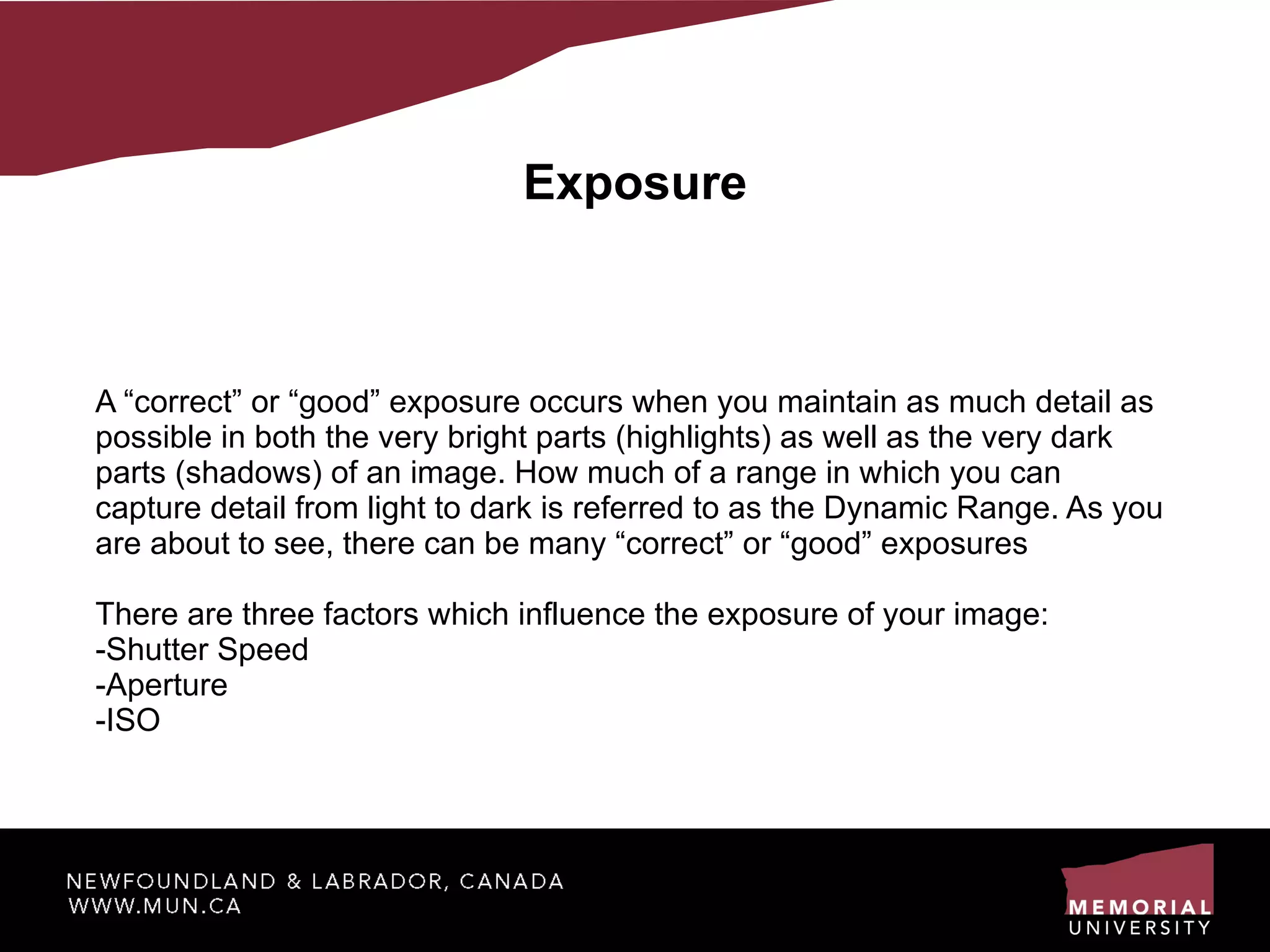 Exposure A “correct” or “good” exposure occurs when you maintain as much detail as possible in both the very bright parts (highlights) as well as the very dark parts (shadows) of an image. How much of a range in which you can capture detail from light to dark is referred to as the Dynamic Range. As you are about to see, there can be many “correct” or “good” exposures There are three factors which influence the exposure of your image: -Shutter Speed -Aperture -ISO 
