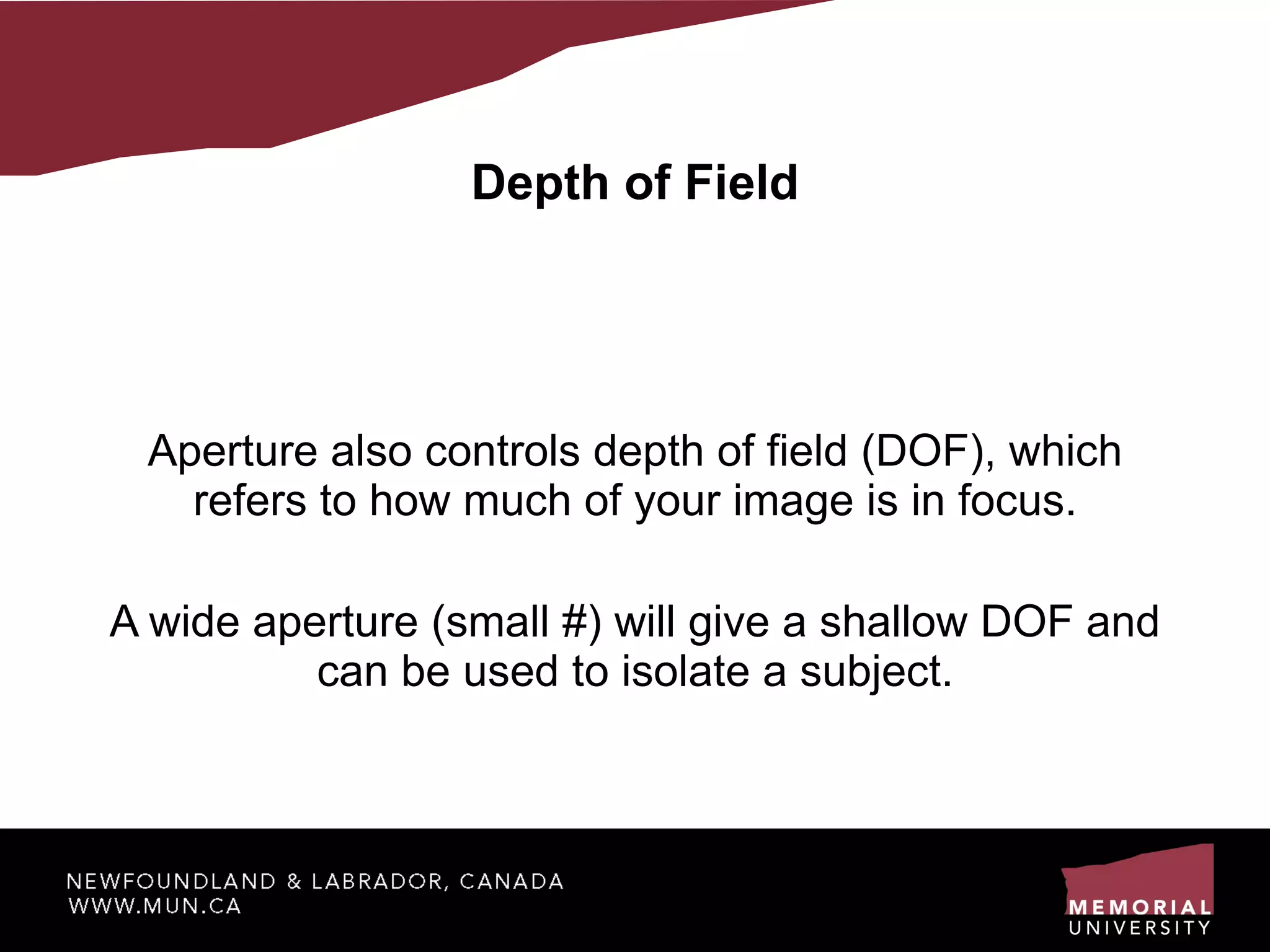 Depth of Field Aperture also controls depth of field (DOF), which refers to how much of your image is in focus. A wide aperture (small #) will give a shallow DOF and can be used to isolate a subject. 