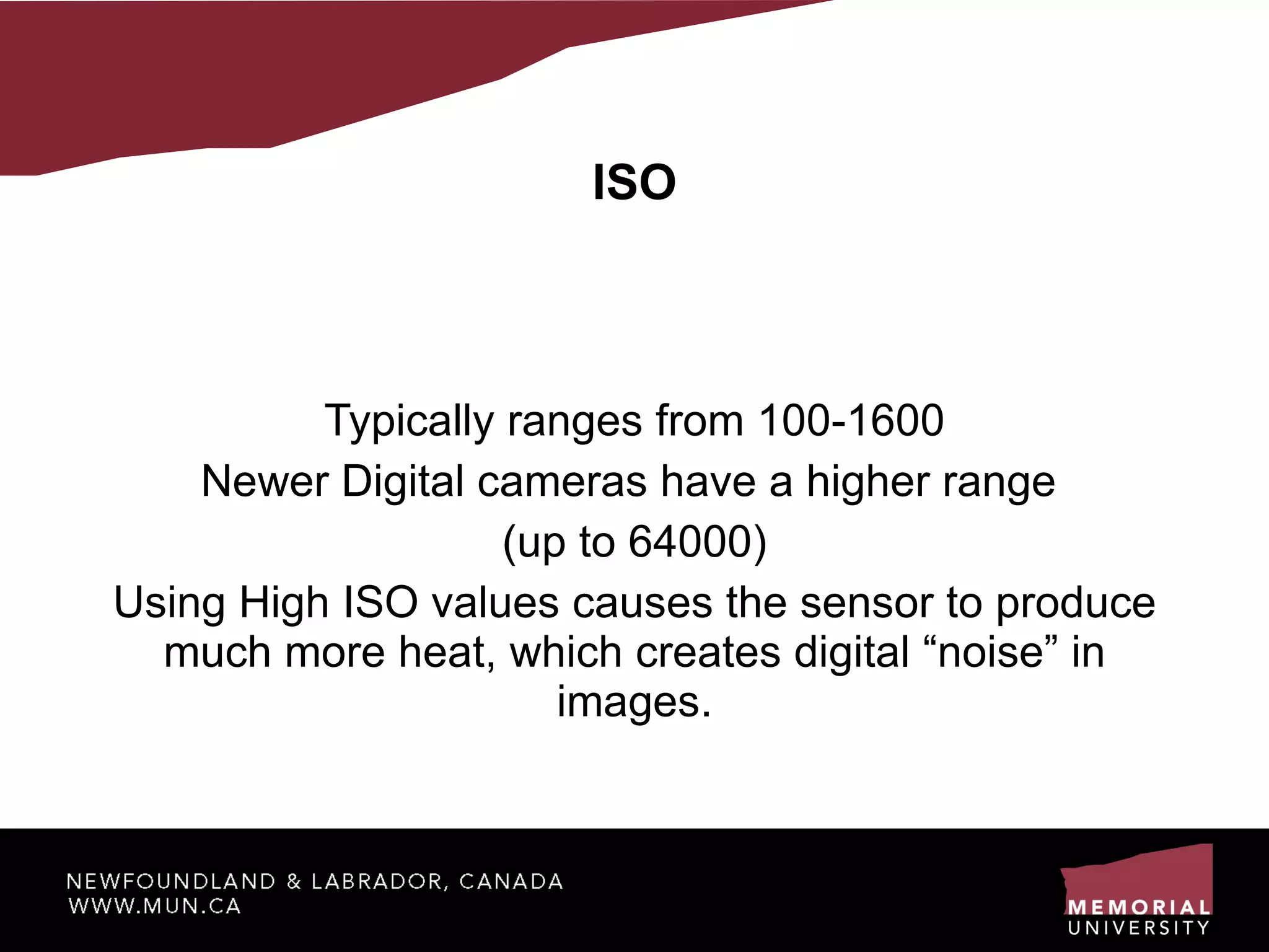 ISO Typically ranges from 100-1600 Newer Digital cameras have a higher range  (up to 64000) ‏ Using High ISO values causes the sensor to produce much more heat, which creates digital “noise” in images. 