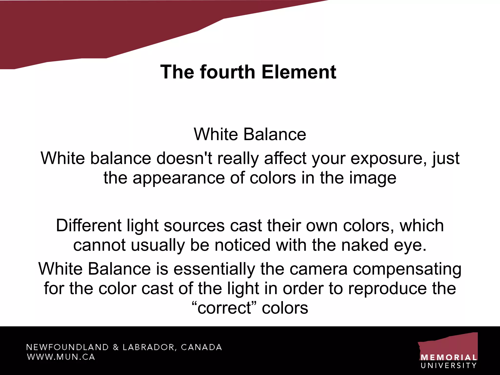 The fourth Element White Balance White balance doesn't really affect your exposure, just the appearance of colors in the image Different light sources cast their own colors, which cannot usually be noticed with the naked eye. White Balance is essentially the camera compensating for the color cast of the light in order to reproduce the “correct” colors 