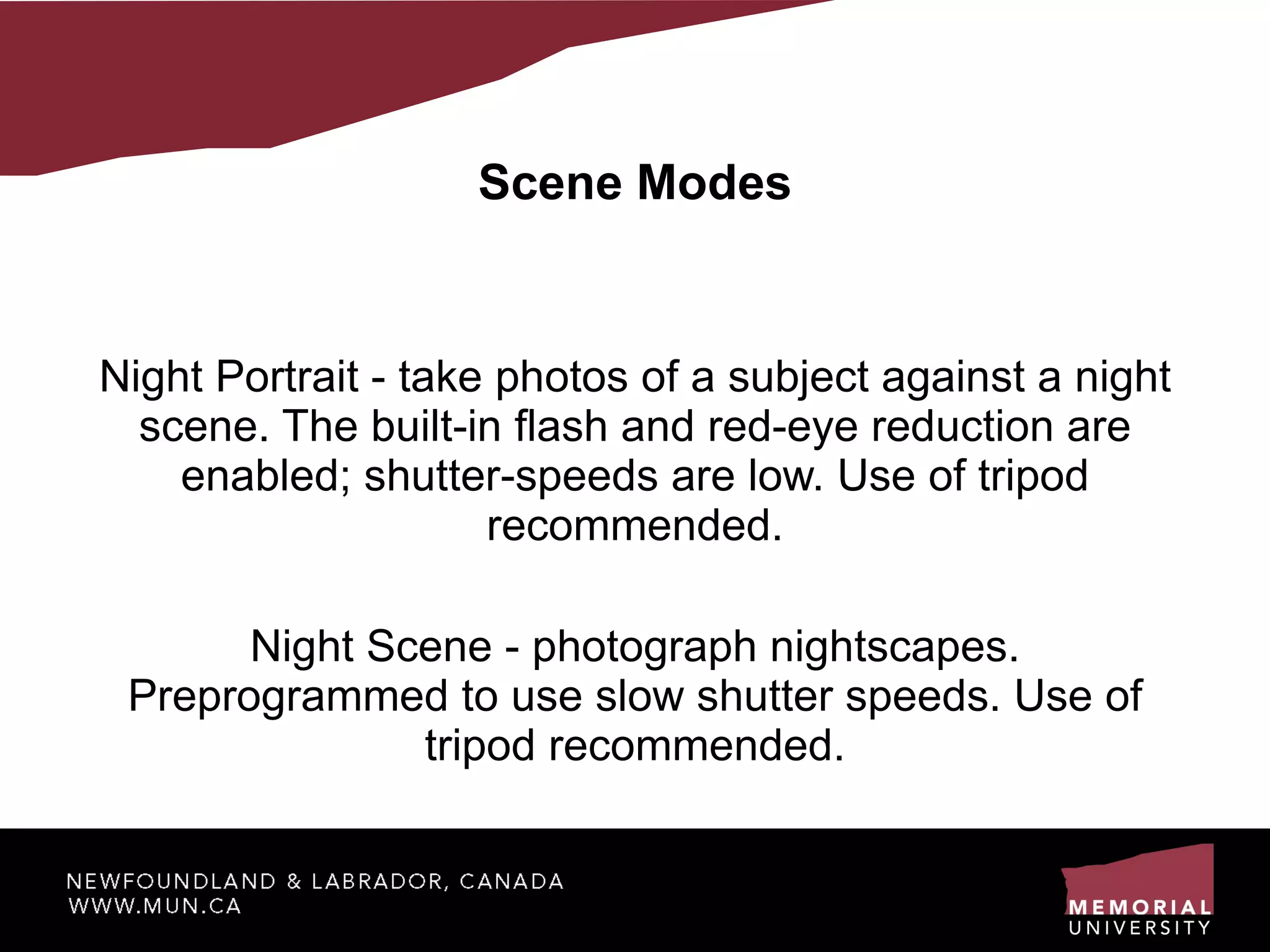 Scene Modes Night Portrait - take photos of a subject against a night scene. The built-in flash and red-eye reduction are enabled; shutter-speeds are low. Use of tripod recommended. Night Scene - photograph nightscapes. Preprogrammed to use slow shutter speeds. Use of tripod recommended. 