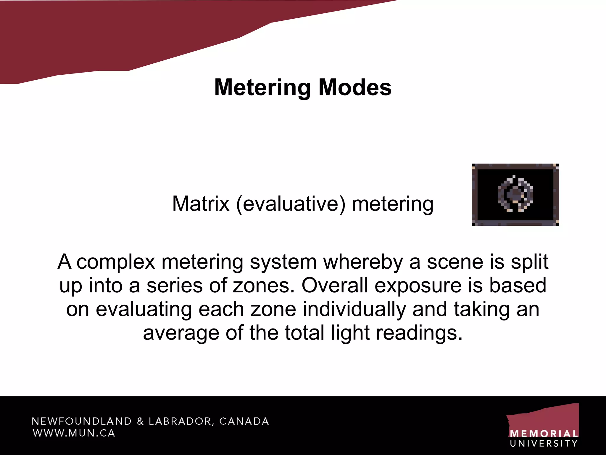 Metering Modes Matrix (evaluative) metering A complex metering system whereby a scene is split up into a series of zones. Overall exposure is based on evaluating each zone individually and taking an average of the total light readings. 