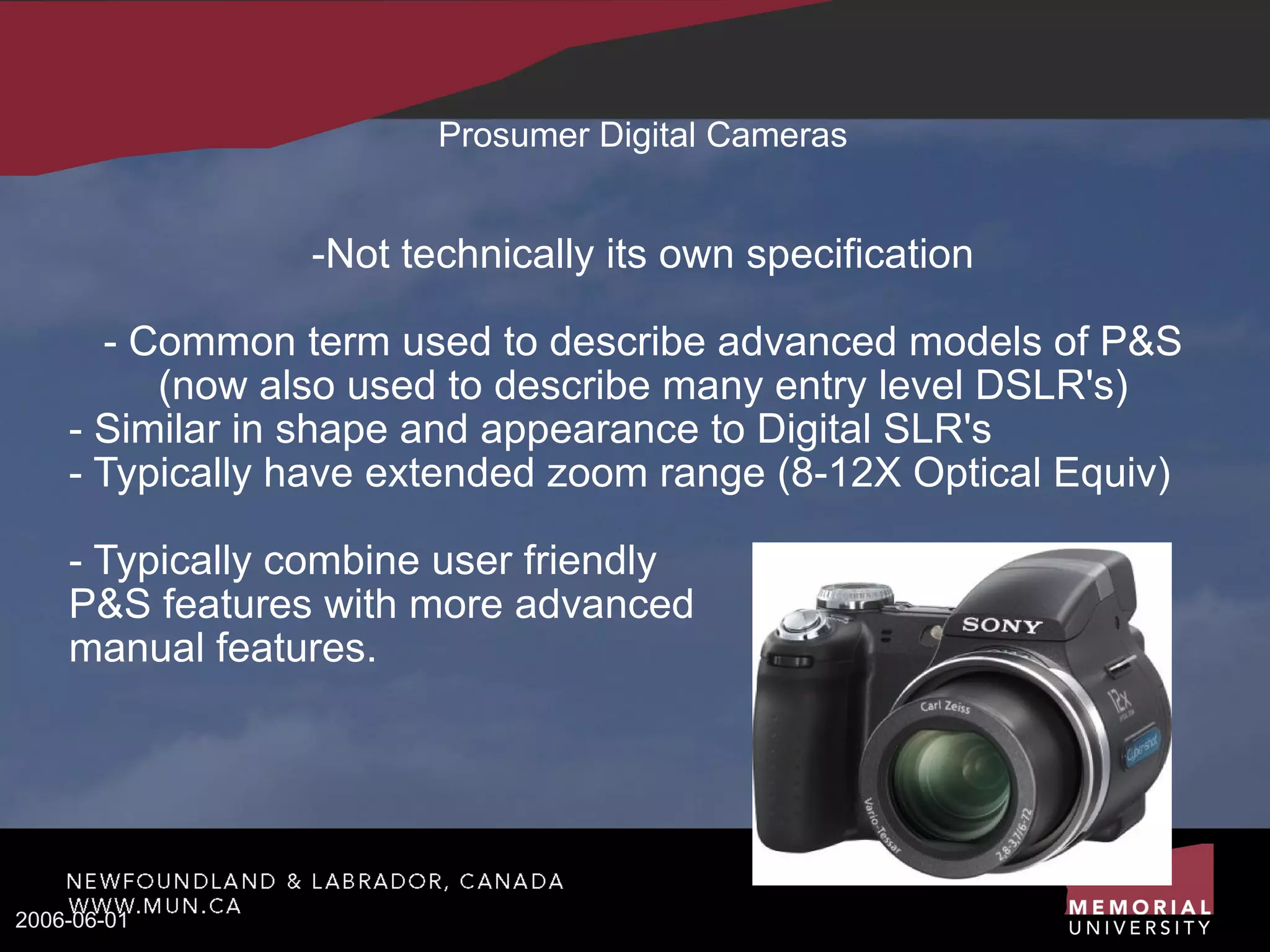 Prosumer Digital Cameras -Not technically its own specification - Common term used to describe advanced models of P&S (now also used to describe many entry level DSLR's)‏ - Similar in shape and appearance to Digital SLR's - Typically have extended zoom range (8-12X Optical Equiv)‏ - Typically combine user friendly  P&S features with more advanced  manual features. 2006-06-01 