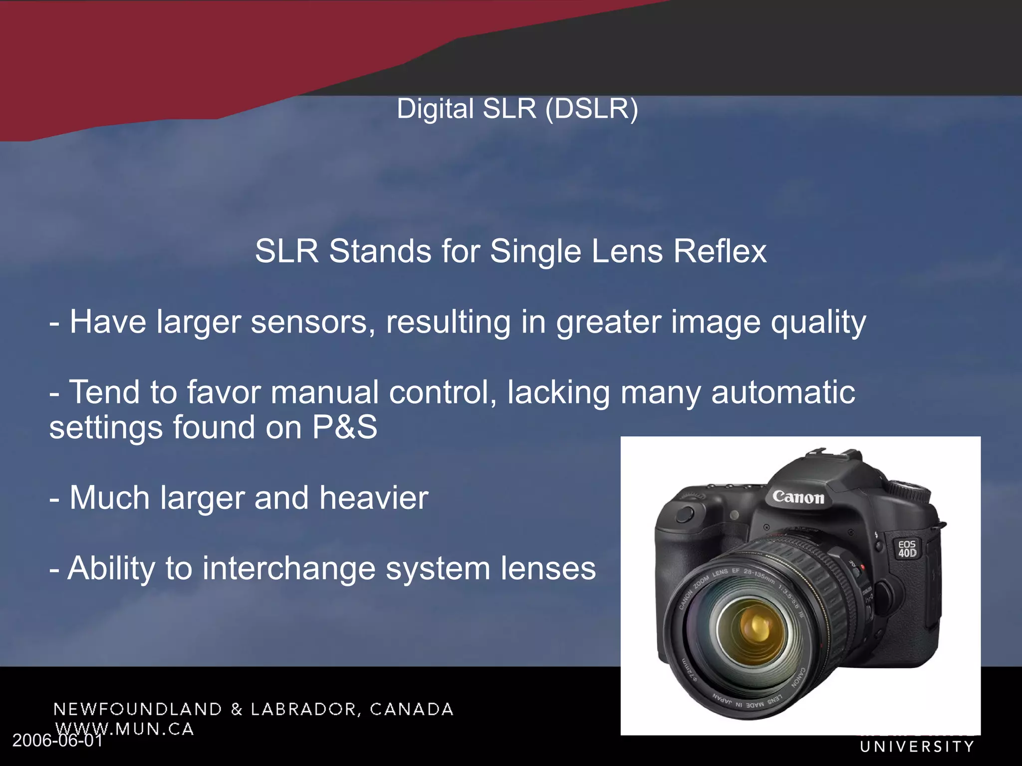 Digital SLR (DSLR)‏ SLR Stands for Single Lens Reflex - Have larger sensors, resulting in greater image quality - Tend to favor manual control, lacking many automatic settings found on P&S - Much larger and heavier - Ability to interchange system lenses 2006-06-01 
