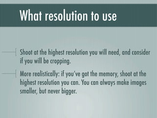 What resolution to use

Shoot at the highest resolution you will need, and consider
if you will be cropping.
More realistically: if you’ve got the memory, shoot at the
highest resolution you can. You can always make images
smaller, but never bigger.
 