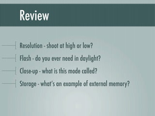 Review

Resolution - shoot at high or low?
Flash - do you ever need in daylight?
Close-up - what is this mode called?
Storage - what’s an example of external memory?
 