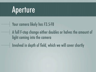 Aperture
Your camera likely has F3.5-F8
A full F-stop change either doubles or halves the amount of
light coming into the camera
Involved in depth of ﬁeld, which we will cover shortly
 