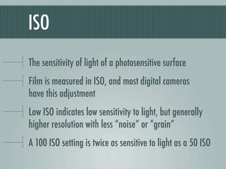 ISO
The sensitivity of light of a photosensitive surface
Film is measured in ISO, and most digital cameras
have this adjustment
Low ISO indicates low sensitivity to light, but generally
higher resolution with less “noise” or “grain”
A 100 ISO setting is twice as sensitive to light as a 50 ISO
 