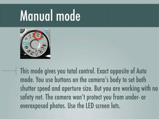 Manual mode


This mode gives you total control. Exact opposite of Auto
mode. You use buttons on the camera’s body to set both
shutter speed and aperture size. But you are working with no
safety net. The camera won’t protect you from under- or
overexposed photos. Use the LED screen lots.
 