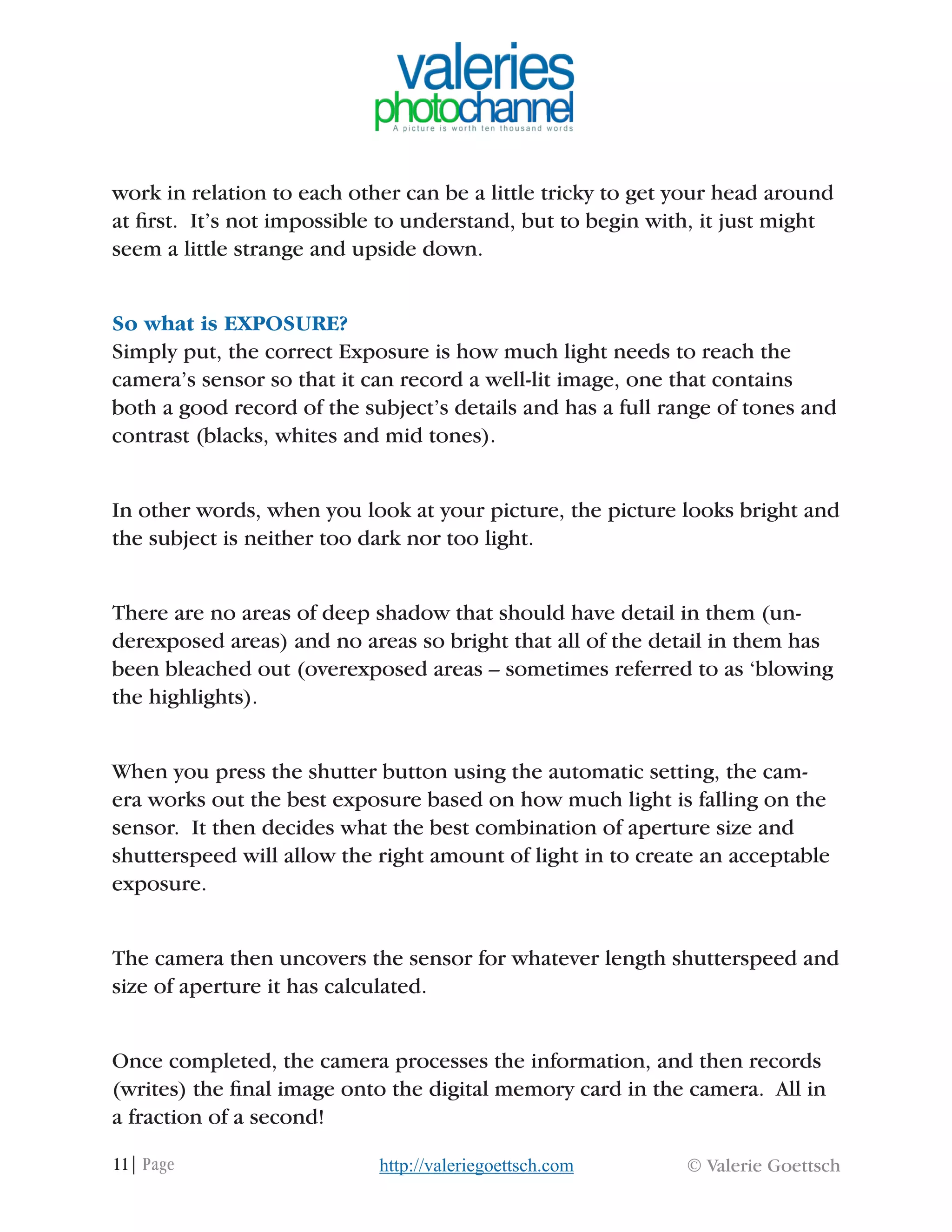 11| Page © Valerie Goettschhttp://valeriegoettsch.com
work in relation to each other can be a little tricky to get your head around
at first. It’s not impossible to understand, but to begin with, it just might
seem a little strange and upside down.
So what is EXPOSURE?
Simply put, the correct Exposure is how much light needs to reach the
camera’s sensor so that it can record a well-lit image, one that contains
both a good record of the subject’s details and has a full range of tones and
contrast (blacks, whites and mid tones).
In other words, when you look at your picture, the picture looks bright and
the subject is neither too dark nor too light.
There are no areas of deep shadow that should have detail in them (un-
derexposed areas) and no areas so bright that all of the detail in them has
been bleached out (overexposed areas – sometimes referred to as ‘blowing
the highlights).
When you press the shutter button using the automatic setting, the cam-
era works out the best exposure based on how much light is falling on the
sensor. It then decides what the best combination of aperture size and
shutterspeed will allow the right amount of light in to create an acceptable
exposure.
The camera then uncovers the sensor for whatever length shutterspeed and
size of aperture it has calculated.
Once completed, the camera processes the information, and then records
(writes) the final image onto the digital memory card in the camera. All in
a fraction of a second!
 