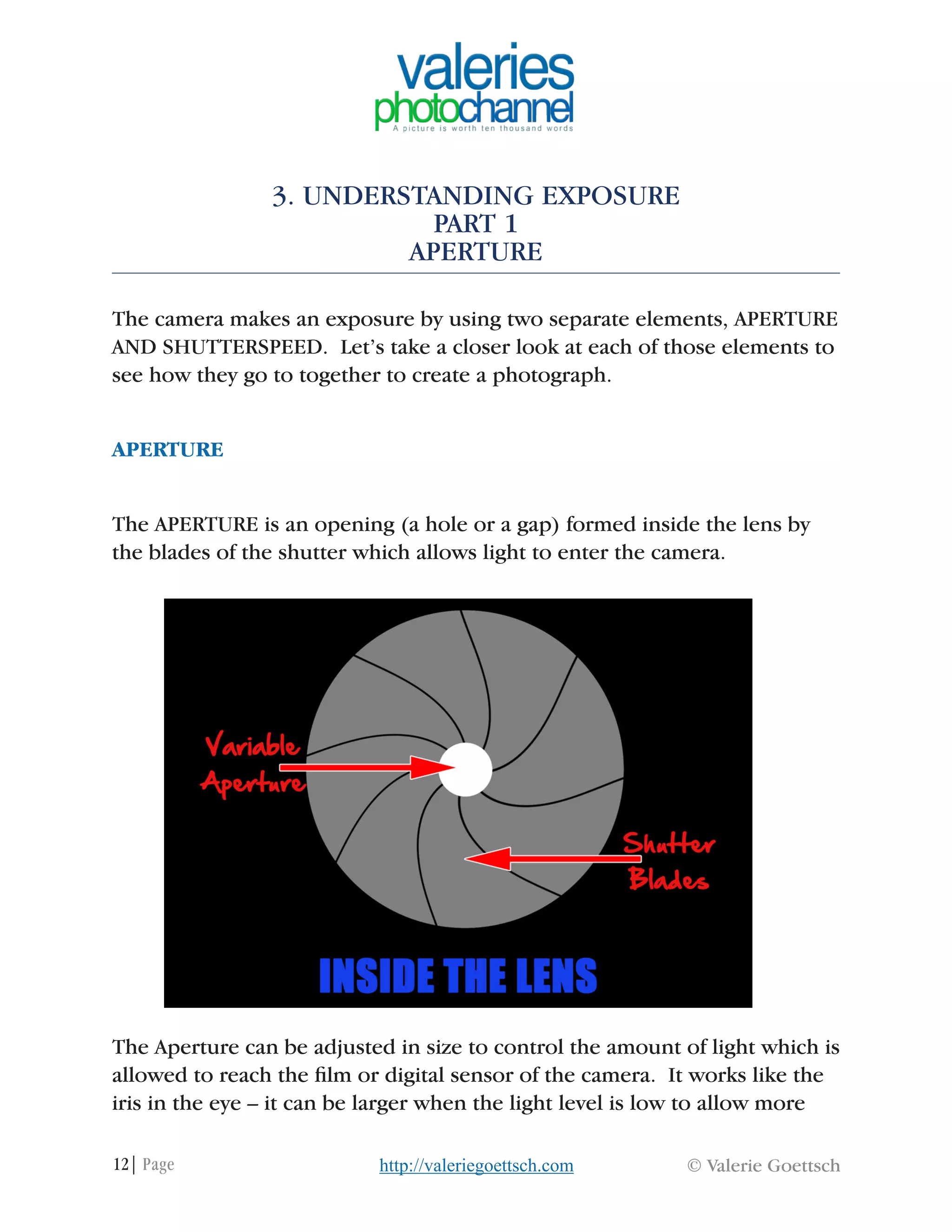 12| Page © Valerie Goettschhttp://valeriegoettsch.com
3. UNDERSTANDING EXPOSURE
PART 1
APERTURE
The camera makes an exposure by using two separate elements, APERTURE
AND SHUTTERSPEED. Let’s take a closer look at each of those elements to
see how they go to together to create a photograph.
APERTURE
The APERTURE is an opening (a hole or a gap) formed inside the lens by
the blades of the shutter which allows light to enter the camera.
The Aperture can be adjusted in size to control the amount of light which is
allowed to reach the film or digital sensor of the camera. It works like the
iris in the eye – it can be larger when the light level is low to allow more
 