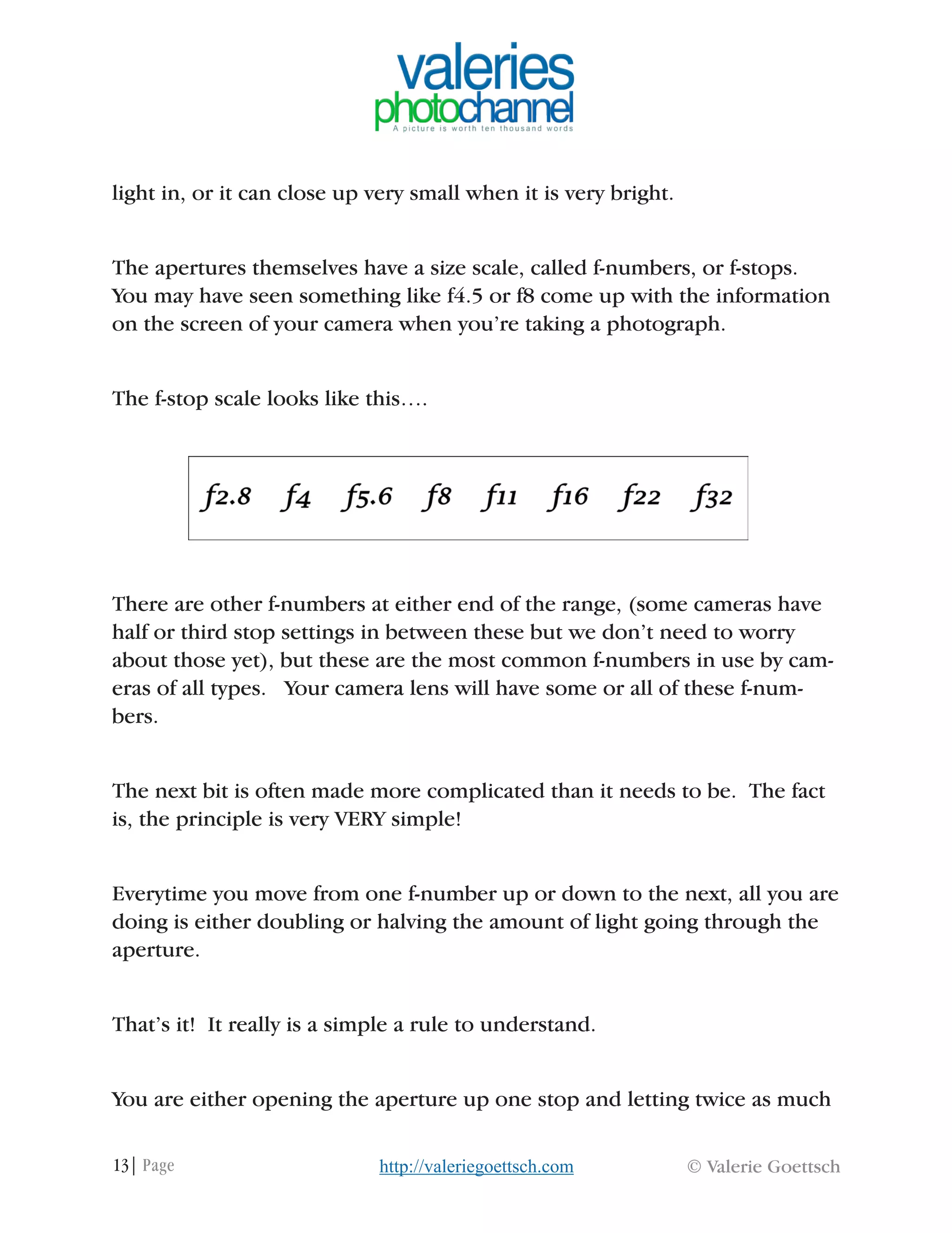 13| Page © Valerie Goettschhttp://valeriegoettsch.com
light in, or it can close up very small when it is very bright.
The apertures themselves have a size scale, called f-numbers, or f-stops.
You may have seen something like f4.5 or f8 come up with the information
on the screen of your camera when you’re taking a photograph.
The f-stop scale looks like this….
There are other f-numbers at either end of the range, (some cameras have
half or third stop settings in between these but we don’t need to worry
about those yet), but these are the most common f-numbers in use by cam-
eras of all types. Your camera lens will have some or all of these f-num-
bers.
The next bit is often made more complicated than it needs to be. The fact
is, the principle is very VERY simple!
Everytime you move from one f-number up or down to the next, all you are
doing is either doubling or halving the amount of light going through the
aperture.
That’s it! It really is a simple a rule to understand.
You are either opening the aperture up one stop and letting twice as much
 