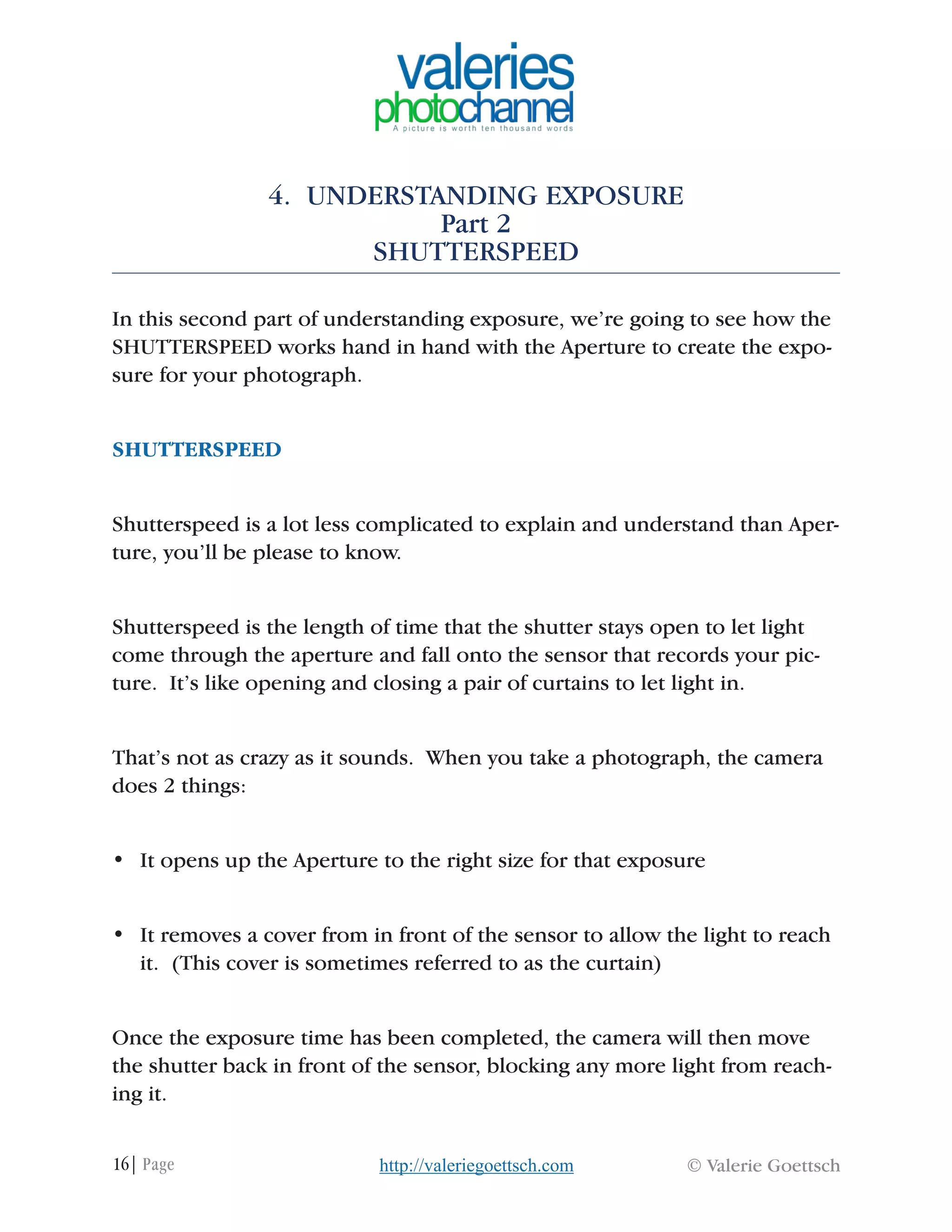 16| Page © Valerie Goettschhttp://valeriegoettsch.com
4. UNDERSTANDING EXPOSURE
Part 2
SHUTTERSPEED
In this second part of understanding exposure, we’re going to see how the
SHUTTERSPEED works hand in hand with the Aperture to create the expo-
sure for your photograph.
SHUTTERSPEED
Shutterspeed is a lot less complicated to explain and understand than Aper-
ture, you’ll be please to know.
Shutterspeed is the length of time that the shutter stays open to let light
come through the aperture and fall onto the sensor that records your pic-
ture. It’s like opening and closing a pair of curtains to let light in.
That’s not as crazy as it sounds. When you take a photograph, the camera
does 2 things:
•	 It opens up the Aperture to the right size for that exposure
•	 It removes a cover from in front of the sensor to allow the light to reach
it. (This cover is sometimes referred to as the curtain)
Once the exposure time has been completed, the camera will then move
the shutter back in front of the sensor, blocking any more light from reach-
ing it.
 