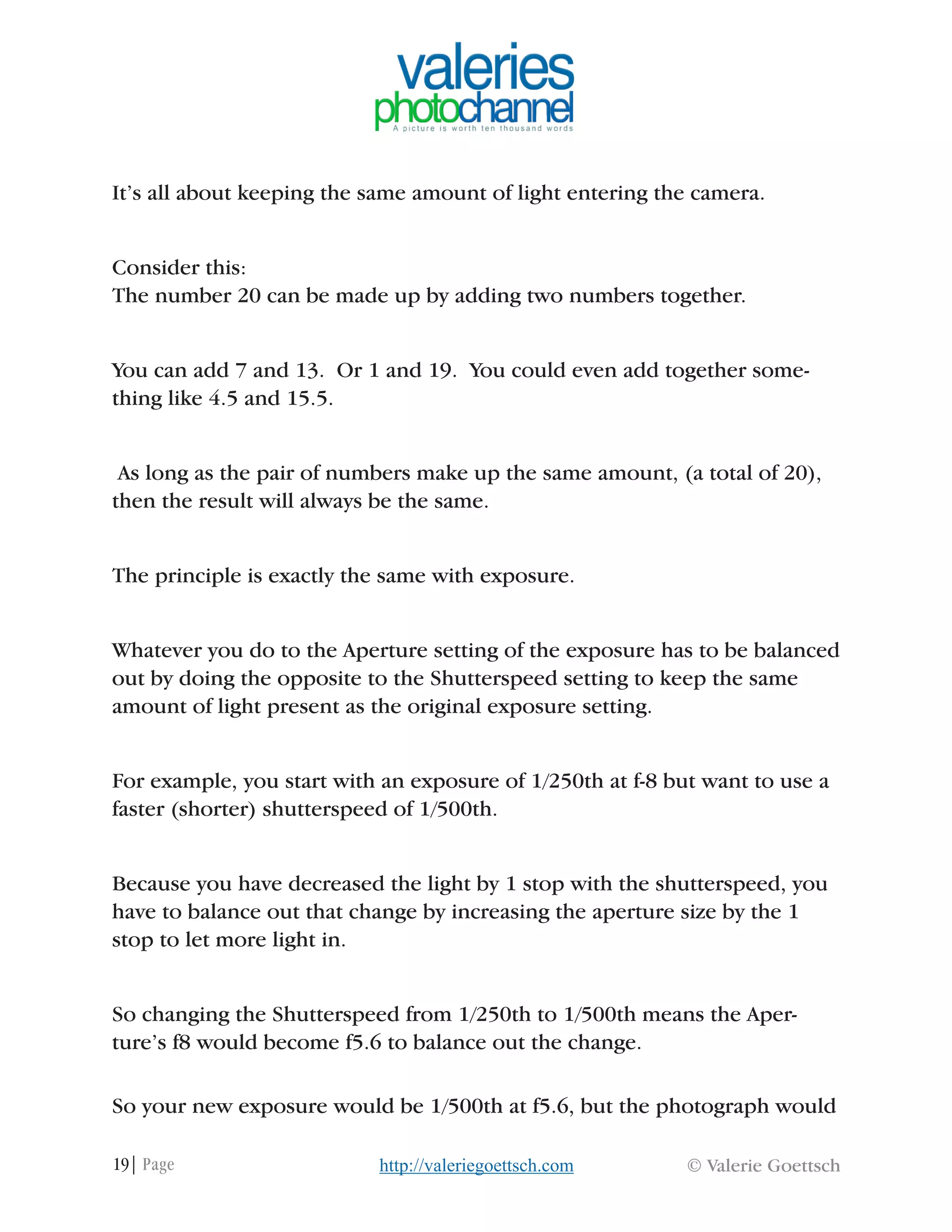 19| Page © Valerie Goettschhttp://valeriegoettsch.com
It’s all about keeping the same amount of light entering the camera.
Consider this:
The number 20 can be made up by adding two numbers together.
You can add 7 and 13. Or 1 and 19. You could even add together some-
thing like 4.5 and 15.5.
As long as the pair of numbers make up the same amount, (a total of 20),
then the result will always be the same.
The principle is exactly the same with exposure.
Whatever you do to the Aperture setting of the exposure has to be balanced
out by doing the opposite to the Shutterspeed setting to keep the same
amount of light present as the original exposure setting.
For example, you start with an exposure of 1/250th at f-8 but want to use a
faster (shorter) shutterspeed of 1/500th.
Because you have decreased the light by 1 stop with the shutterspeed, you
have to balance out that change by increasing the aperture size by the 1
stop to let more light in.
So changing the Shutterspeed from 1/250th to 1/500th means the Aper-
ture’s f8 would become f5.6 to balance out the change.
So your new exposure would be 1/500th at f5.6, but the photograph would
 