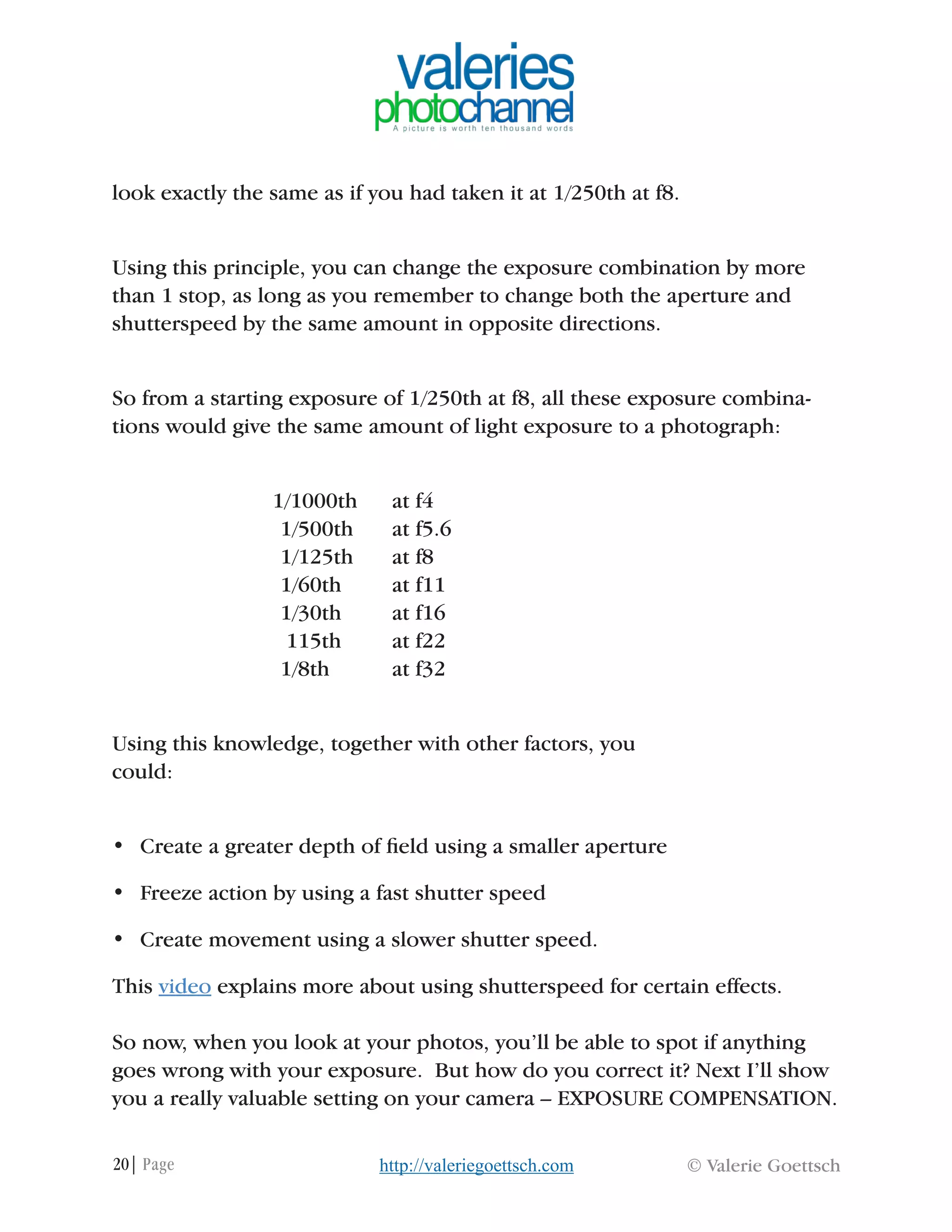 20| Page © Valerie Goettschhttp://valeriegoettsch.com
look exactly the same as if you had taken it at 1/250th at f8.
Using this principle, you can change the exposure combination by more
than 1 stop, as long as you remember to change both the aperture and
shutterspeed by the same amount in opposite directions.
So from a starting exposure of 1/250th at f8, all these exposure combina-
tions would give the same amount of light exposure to a photograph:
1/1000th 	 at f4
			 1/500th 	 at f5.6
			 1/125th 	 at f8
			 1/60th 	 at f11
			 1/30th 	 at f16
			 115th 	 at f22
			 1/8th 	 at f32
Using this knowledge, together with other factors, you
could:
•	 Create a greater depth of field using a smaller aperture
•	 Freeze action by using a fast shutter speed
•	 Create movement using a slower shutter speed.
This video explains more about using shutterspeed for certain effects.
So now, when you look at your photos, you’ll be able to spot if anything
goes wrong with your exposure. But how do you correct it? Next I’ll show
you a really valuable setting on your camera – EXPOSURE COMPENSATION.
 