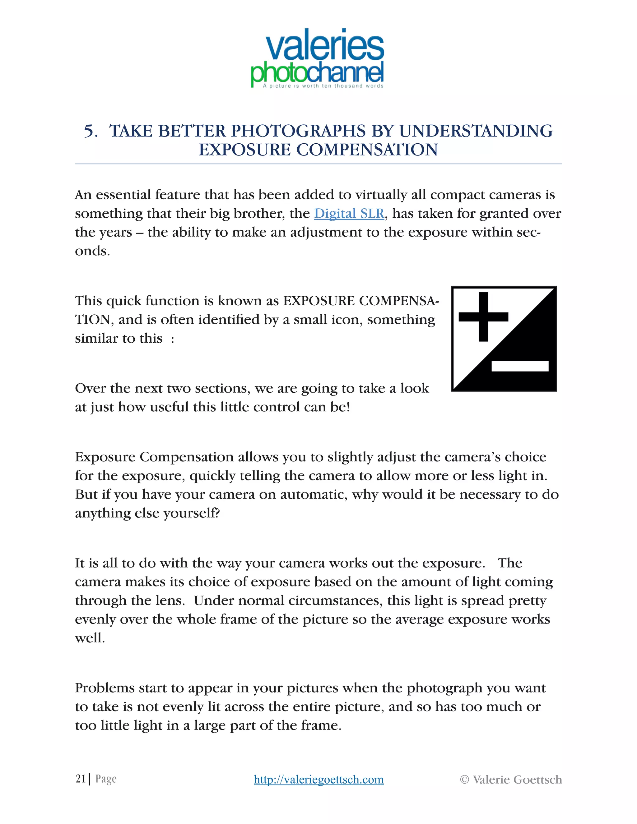 21| Page © Valerie Goettschhttp://valeriegoettsch.com
5. TAKE BETTER PHOTOGRAPHS BY UNDERSTANDING
EXPOSURE COMPENSATION
An essential feature that has been added to virtually all compact cameras is
something that their big brother, the Digital SLR, has taken for granted over
the years – the ability to make an adjustment to the exposure within sec-
onds.
This quick function is known as EXPOSURE COMPENSA-
TION, and is often identified by a small icon, something
similar to this :
Over the next two sections, we are going to take a look
at just how useful this little control can be!
Exposure Compensation allows you to slightly adjust the camera’s choice
for the exposure, quickly telling the camera to allow more or less light in.
But if you have your camera on automatic, why would it be necessary to do
anything else yourself?
It is all to do with the way your camera works out the exposure. The
camera makes its choice of exposure based on the amount of light coming
through the lens. Under normal circumstances, this light is spread pretty
evenly over the whole frame of the picture so the average exposure works
well.
Problems start to appear in your pictures when the photograph you want
to take is not evenly lit across the entire picture, and so has too much or
too little light in a large part of the frame.
 