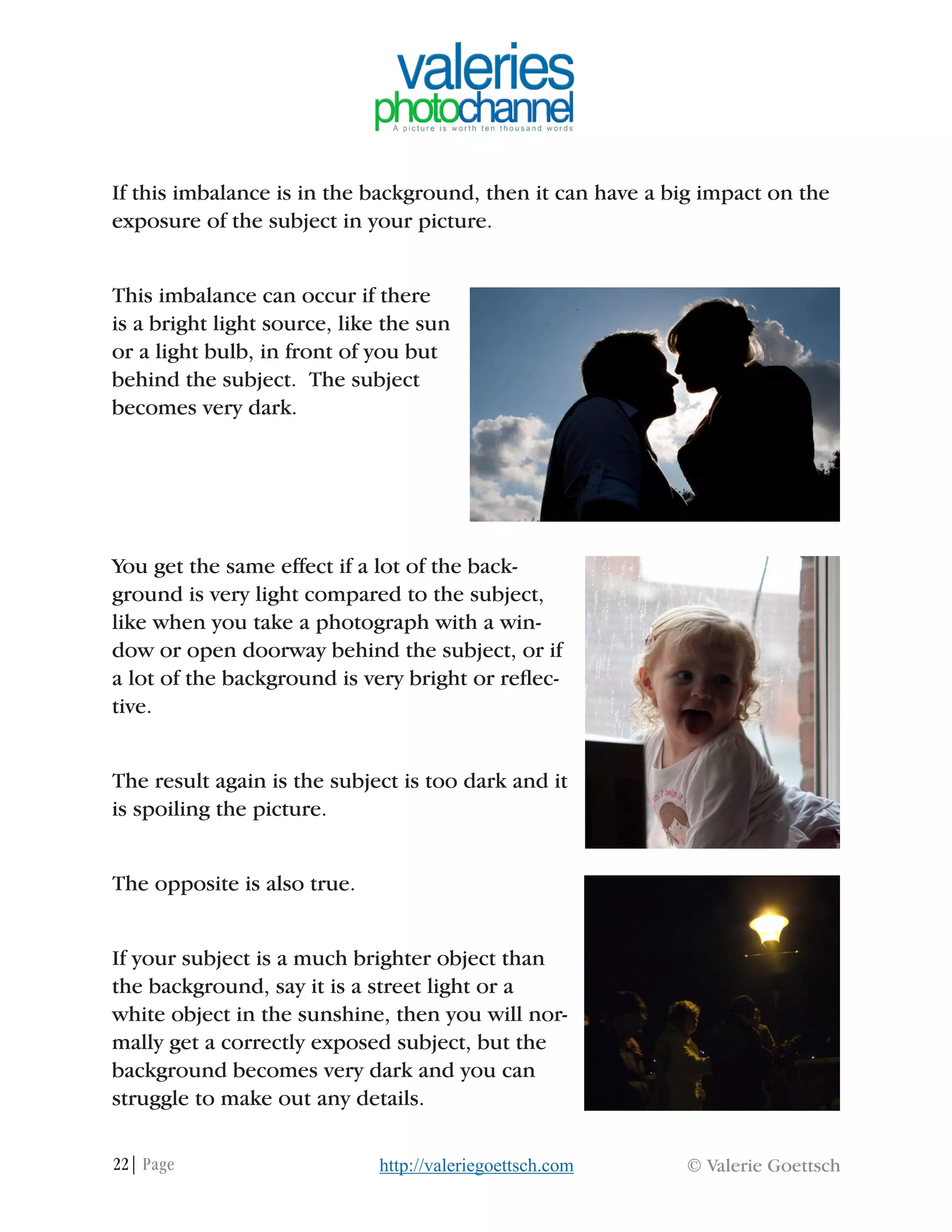 22| Page © Valerie Goettschhttp://valeriegoettsch.com
If this imbalance is in the background, then it can have a big impact on the
exposure of the subject in your picture.
This imbalance can occur if there
is a bright light source, like the sun
or a light bulb, in front of you but
behind the subject. The subject
becomes very dark.
You get the same effect if a lot of the back-
ground is very light compared to the subject,
like when you take a photograph with a win-
dow or open doorway behind the subject, or if
a lot of the background is very bright or reflec-
tive.
The result again is the subject is too dark and it
is spoiling the picture.
The opposite is also true.
If your subject is a much brighter object than
the background, say it is a street light or a
white object in the sunshine, then you will nor-
mally get a correctly exposed subject, but the
background becomes very dark and you can
struggle to make out any details.
 