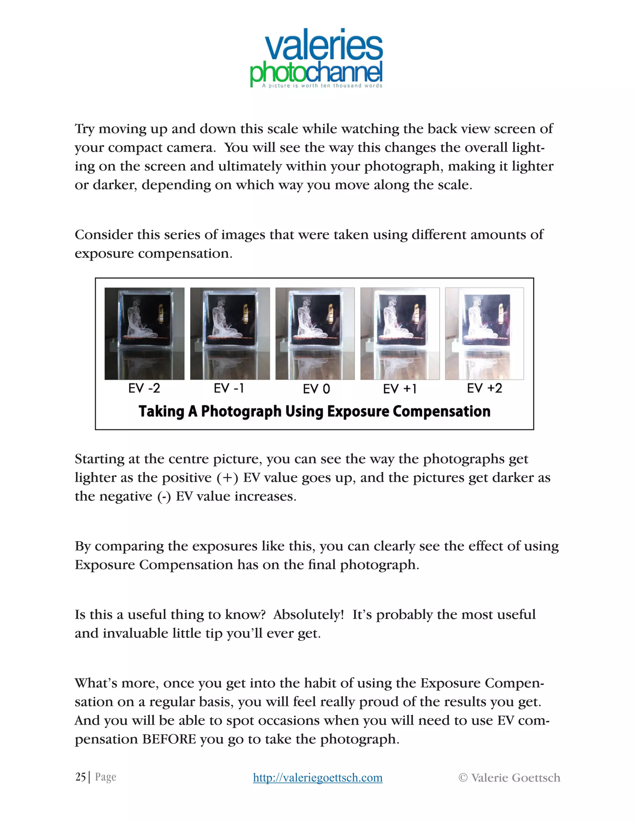 25| Page © Valerie Goettschhttp://valeriegoettsch.com
Try moving up and down this scale while watching the back view screen of
your compact camera. You will see the way this changes the overall light-
ing on the screen and ultimately within your photograph, making it lighter
or darker, depending on which way you move along the scale.
Consider this series of images that were taken using different amounts of
exposure compensation.
Starting at the centre picture, you can see the way the photographs get
lighter as the positive (+) EV value goes up, and the pictures get darker as
the negative (-) EV value increases.
By comparing the exposures like this, you can clearly see the effect of using
Exposure Compensation has on the final photograph.
Is this a useful thing to know? Absolutely! It’s probably the most useful
and invaluable little tip you’ll ever get.
What’s more, once you get into the habit of using the Exposure Compen-
sation on a regular basis, you will feel really proud of the results you get.
And you will be able to spot occasions when you will need to use EV com-
pensation BEFORE you go to take the photograph.
 