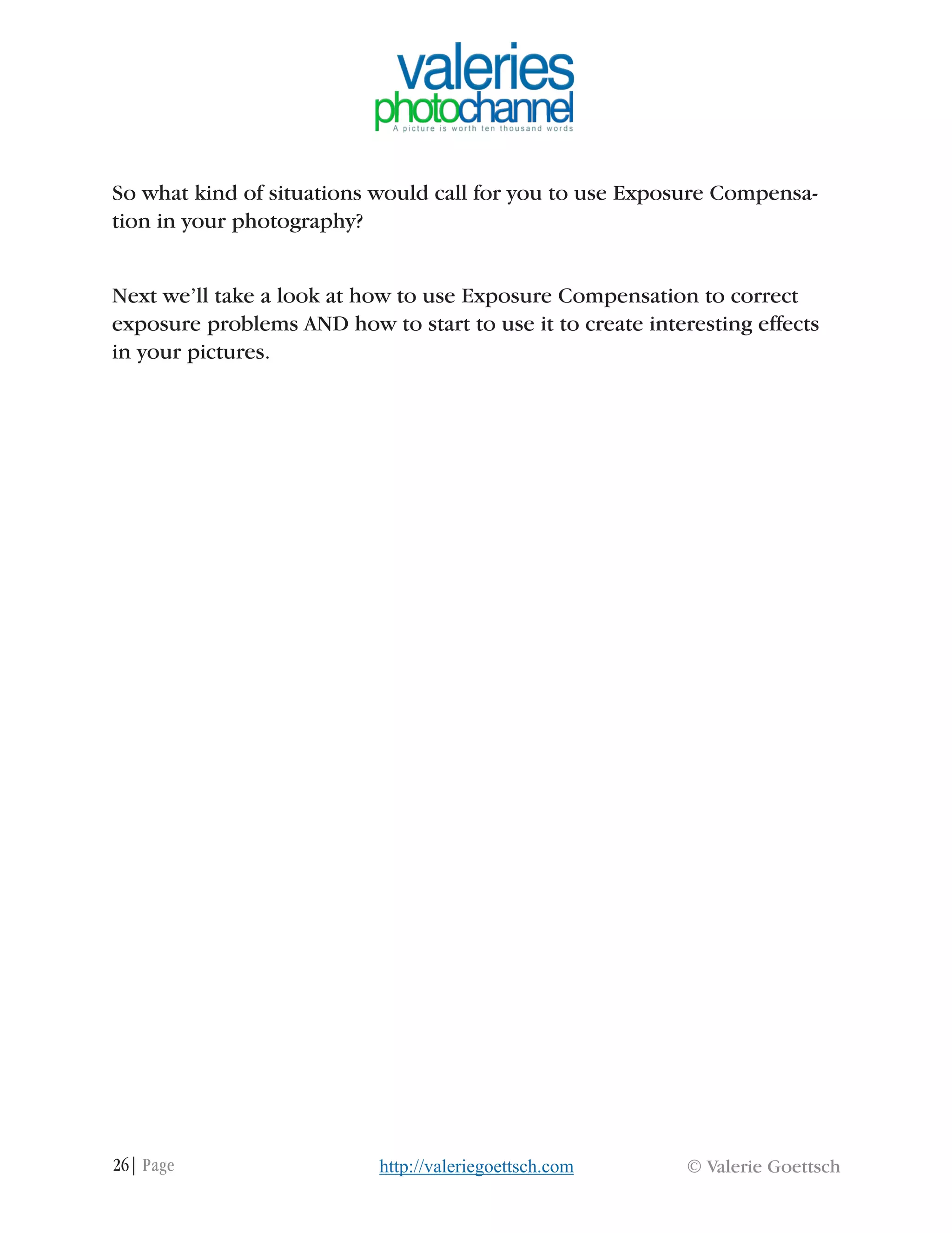 26| Page © Valerie Goettschhttp://valeriegoettsch.com
So what kind of situations would call for you to use Exposure Compensa-
tion in your photography?
Next we’ll take a look at how to use Exposure Compensation to correct
exposure problems AND how to start to use it to create interesting effects
in your pictures.
 