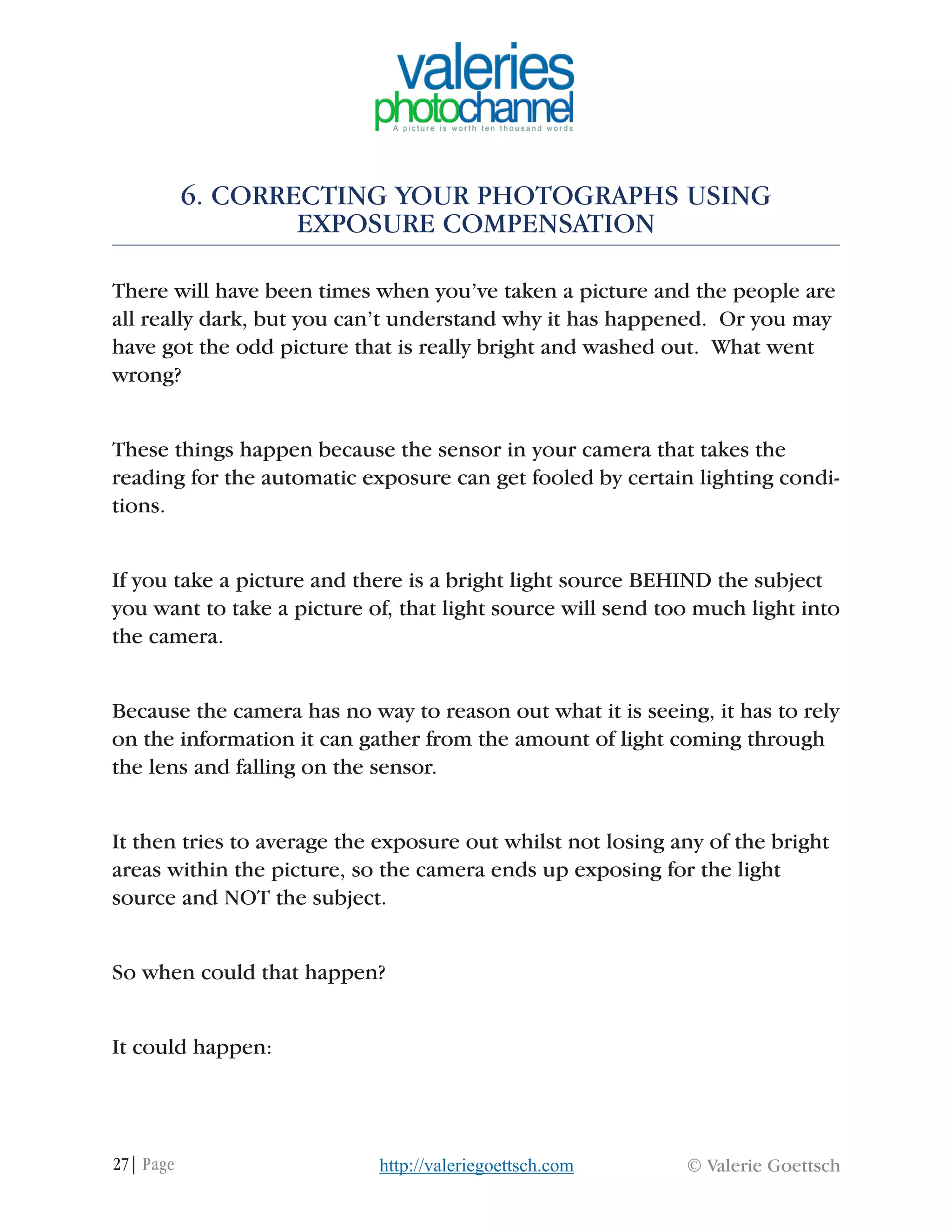 27| Page © Valerie Goettschhttp://valeriegoettsch.com
6. CORRECTING YOUR PHOTOGRAPHS USING
EXPOSURE COMPENSATION
There will have been times when you’ve taken a picture and the people are
all really dark, but you can’t understand why it has happened. Or you may
have got the odd picture that is really bright and washed out. What went
wrong?
These things happen because the sensor in your camera that takes the
reading for the automatic exposure can get fooled by certain lighting condi-
tions.
If you take a picture and there is a bright light source BEHIND the subject
you want to take a picture of, that light source will send too much light into
the camera.
Because the camera has no way to reason out what it is seeing, it has to rely
on the information it can gather from the amount of light coming through
the lens and falling on the sensor.
It then tries to average the exposure out whilst not losing any of the bright
areas within the picture, so the camera ends up exposing for the light
source and NOT the subject.
So when could that happen?
It could happen:
 