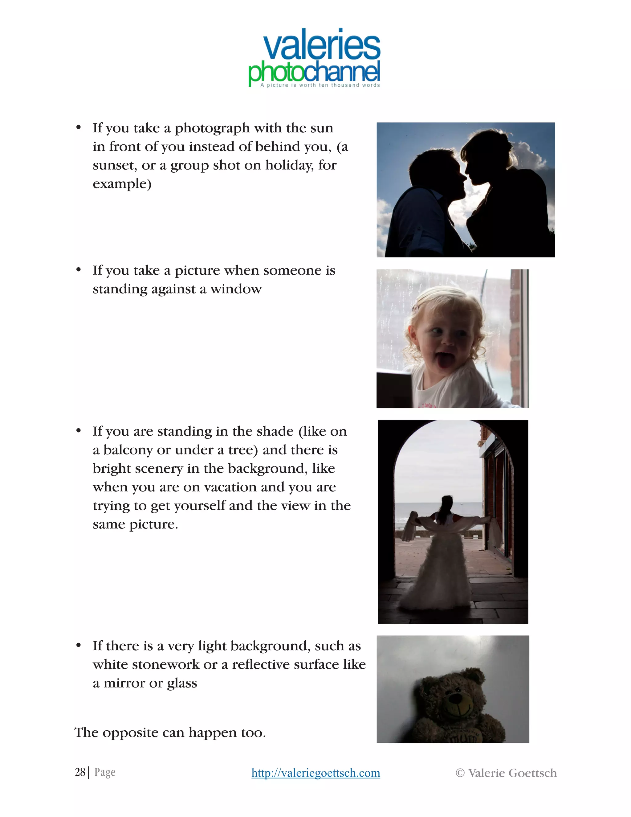 28| Page © Valerie Goettschhttp://valeriegoettsch.com
•	 If you take a photograph with the sun
in front of you instead of behind you, (a
sunset, or a group shot on holiday, for
example)
•	 If you take a picture when someone is
standing against a window
•	 If you are standing in the shade (like on
a balcony or under a tree) and there is
bright scenery in the background, like
when you are on vacation and you are
trying to get yourself and the view in the
same picture.
•	 If there is a very light background, such as
white stonework or a reflective surface like
a mirror or glass
The opposite can happen too.
 