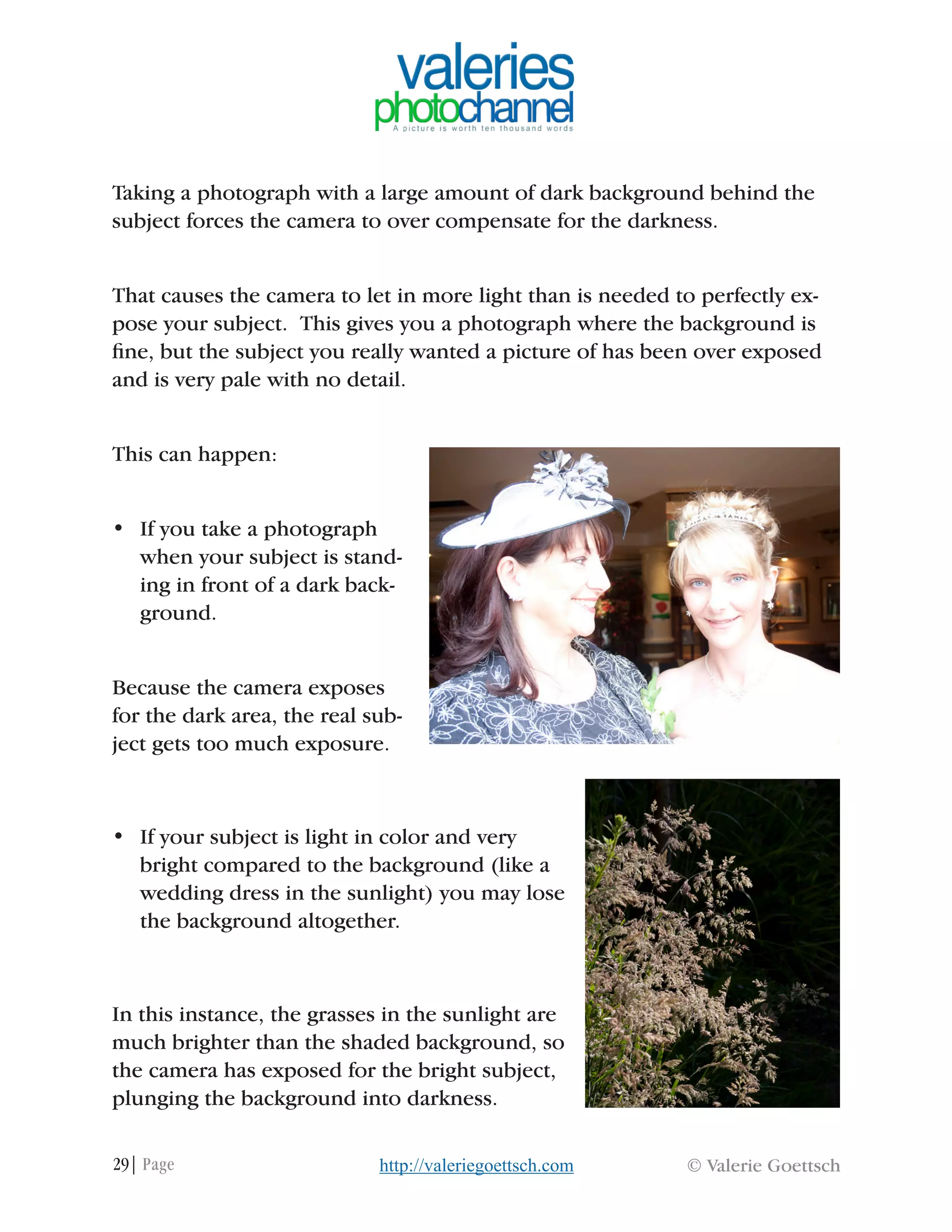 29| Page © Valerie Goettschhttp://valeriegoettsch.com
Taking a photograph with a large amount of dark background behind the
subject forces the camera to over compensate for the darkness.
That causes the camera to let in more light than is needed to perfectly ex-
pose your subject. This gives you a photograph where the background is
fine, but the subject you really wanted a picture of has been over exposed
and is very pale with no detail.
This can happen:
•	 If you take a photograph
when your subject is stand-
ing in front of a dark back-
ground.
Because the camera exposes
for the dark area, the real sub-
ject gets too much exposure.
•	 If your subject is light in color and very
bright compared to the background (like a
wedding dress in the sunlight) you may lose
the background altogether.
In this instance, the grasses in the sunlight are
much brighter than the shaded background, so
the camera has exposed for the bright subject,
plunging the background into darkness.
 