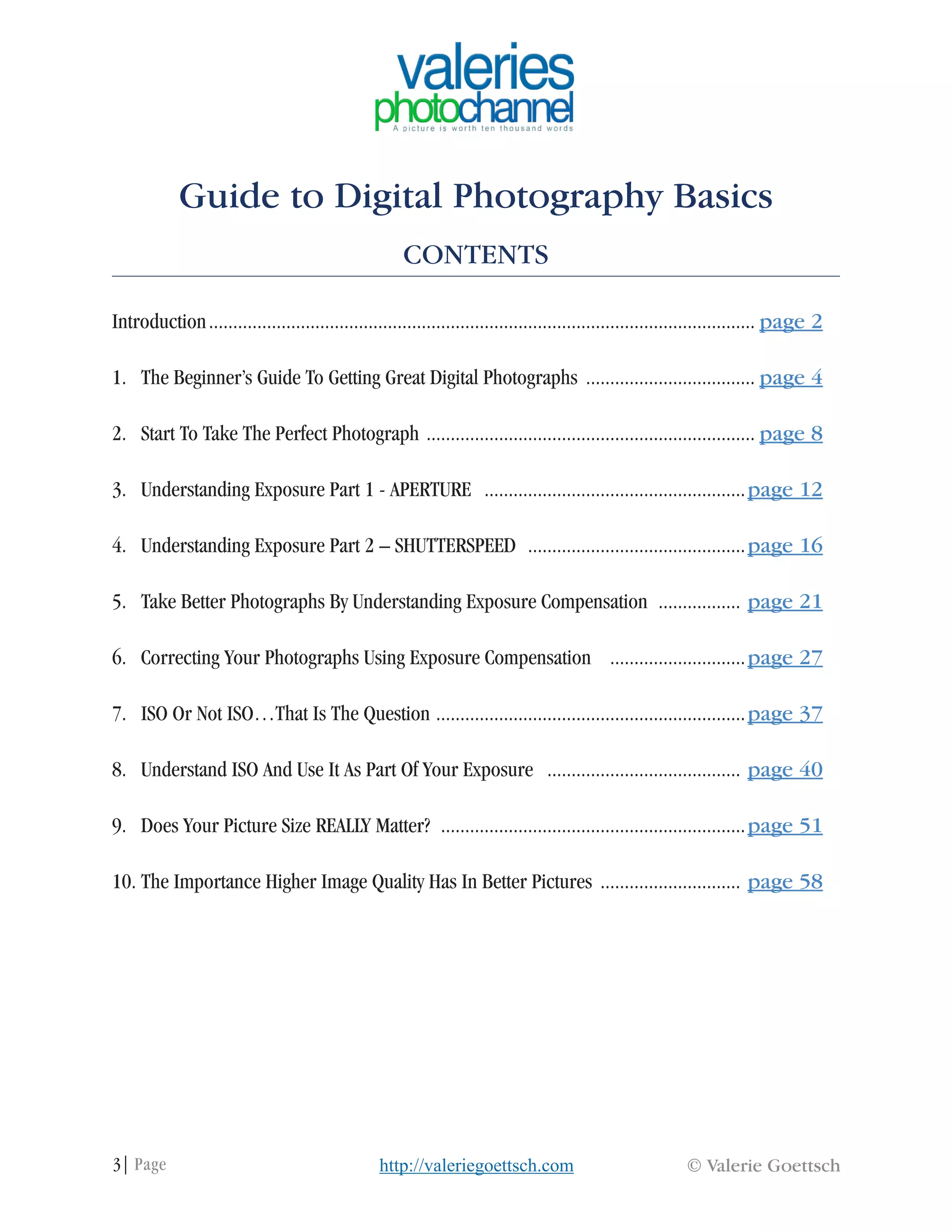 3| Page © Valerie Goettschhttp://valeriegoettsch.com
Guide to Digital Photography Basics
CONTENTS
Introduction.................................................................................................................. page 2
1. The Beginner’s Guide To Getting Great Digital Photographs .................................... page 4
2. Start To Take The Perfect Photograph ..................................................................... page 8
3. Understanding Exposure Part 1 - APERTURE .......................................................page 12
4. Understanding Exposure Part 2 – SHUTTERSPEED ..............................................page 16
5. Take Better Photographs By Understanding Exposure Compensation .................. page 21
6. Correcting Your Photographs Using Exposure Compensation .............................page 27
7. ISO Or Not ISO…That Is The Question .................................................................page 37
8. Understand ISO And Use It As Part Of Your Exposure ......................................... page 40
9. Does Your Picture Size REALLY Matter? ................................................................page 51
10. The Importance Higher Image Quality Has In Better Pictures .............................. page 58
 