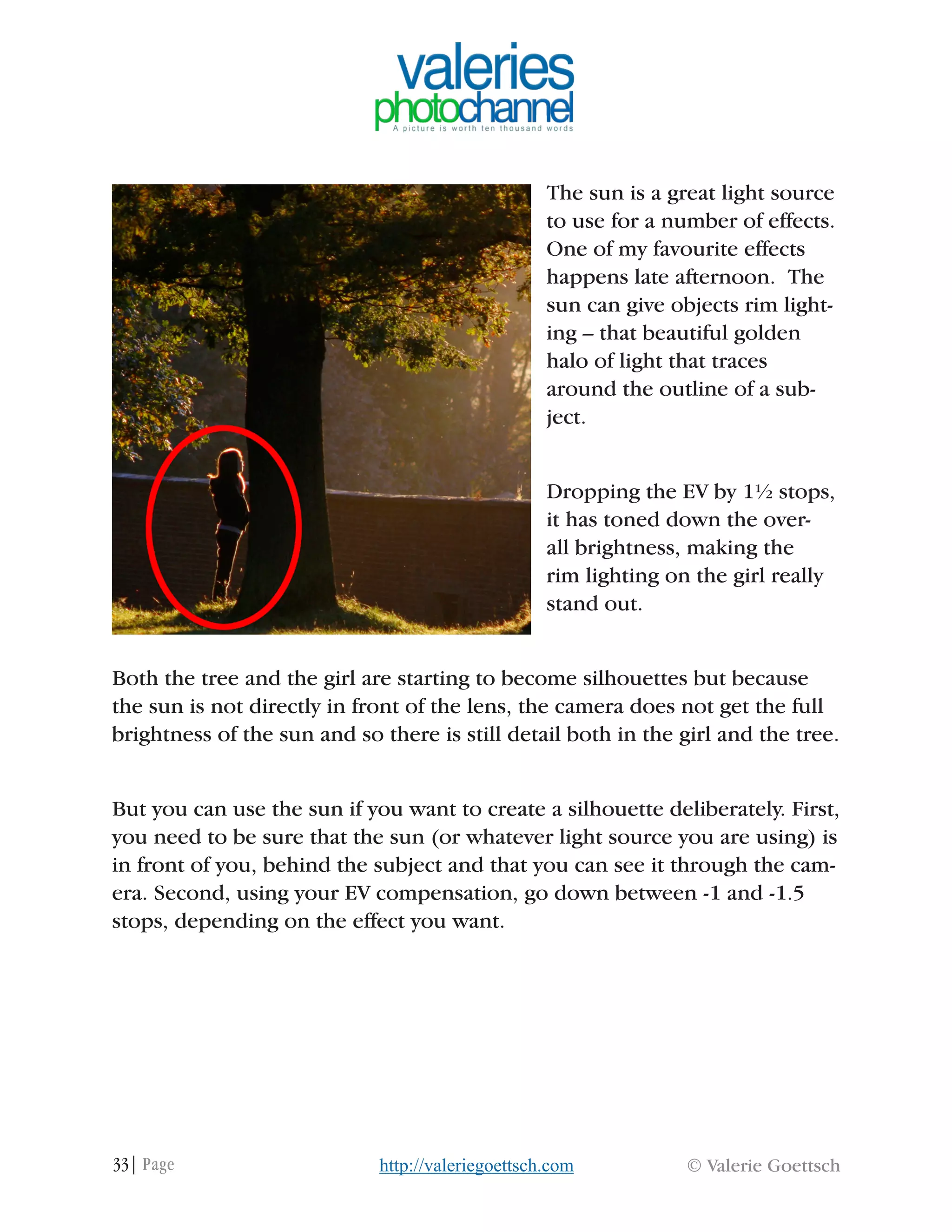 33| Page © Valerie Goettschhttp://valeriegoettsch.com
The sun is a great light source
to use for a number of effects.
One of my favourite effects
happens late afternoon. The
sun can give objects rim light-
ing – that beautiful golden
halo of light that traces
around the outline of a sub-
ject.
Dropping the EV by 1½ stops,
it has toned down the over-
all brightness, making the
rim lighting on the girl really
stand out.
Both the tree and the girl are starting to become silhouettes but because
the sun is not directly in front of the lens, the camera does not get the full
brightness of the sun and so there is still detail both in the girl and the tree.
But you can use the sun if you want to create a silhouette deliberately. First,
you need to be sure that the sun (or whatever light source you are using) is
in front of you, behind the subject and that you can see it through the cam-
era. Second, using your EV compensation, go down between -1 and -1.5
stops, depending on the effect you want.
 